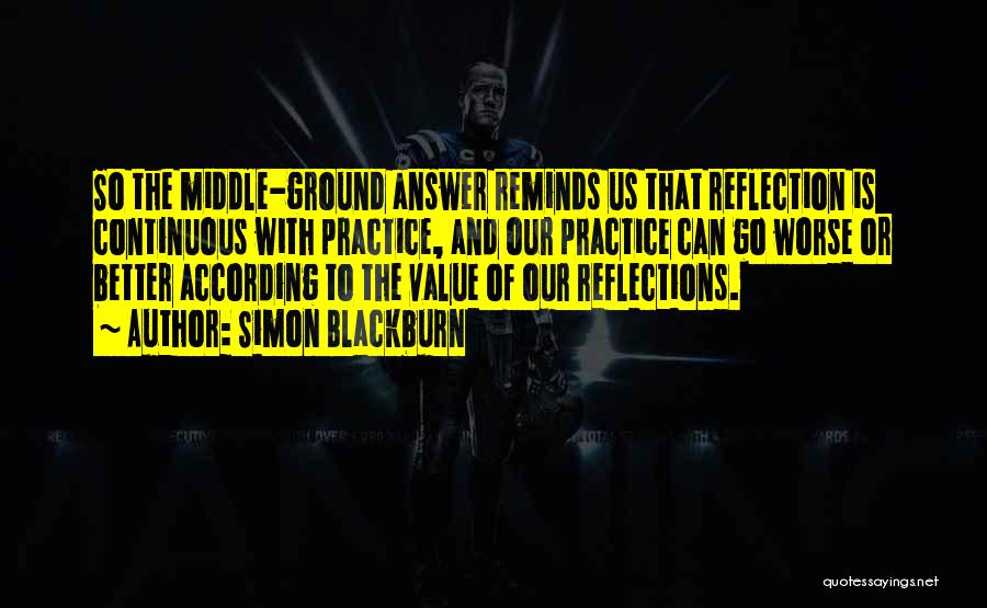 Simon Blackburn Quotes: So The Middle-ground Answer Reminds Us That Reflection Is Continuous With Practice, And Our Practice Can Go Worse Or Better