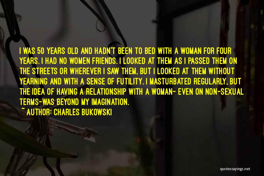 Charles Bukowski Quotes: I Was 50 Years Old And Hadn't Been To Bed With A Woman For Four Years. I Had No Women