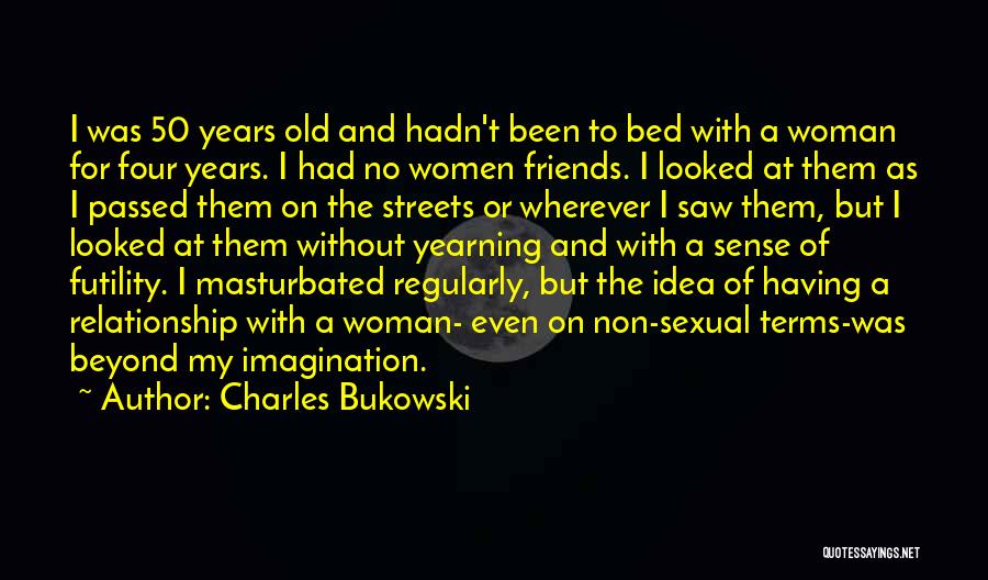 Charles Bukowski Quotes: I Was 50 Years Old And Hadn't Been To Bed With A Woman For Four Years. I Had No Women