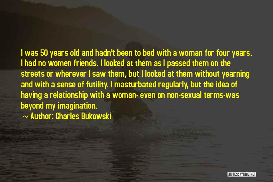 Charles Bukowski Quotes: I Was 50 Years Old And Hadn't Been To Bed With A Woman For Four Years. I Had No Women