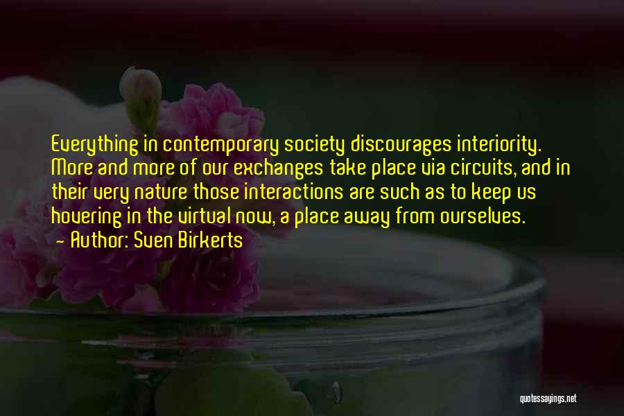 Sven Birkerts Quotes: Everything In Contemporary Society Discourages Interiority. More And More Of Our Exchanges Take Place Via Circuits, And In Their Very