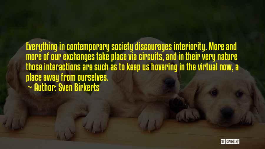 Sven Birkerts Quotes: Everything In Contemporary Society Discourages Interiority. More And More Of Our Exchanges Take Place Via Circuits, And In Their Very