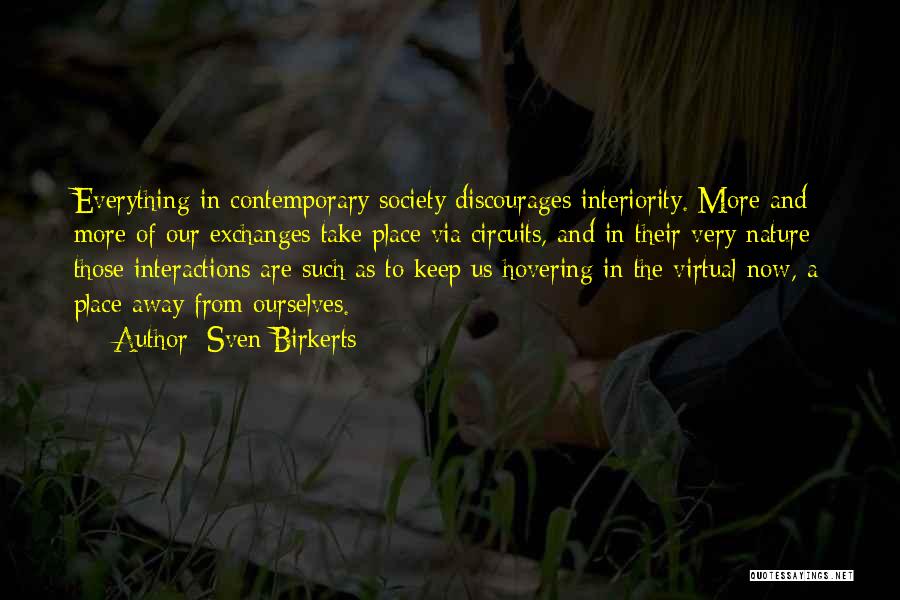 Sven Birkerts Quotes: Everything In Contemporary Society Discourages Interiority. More And More Of Our Exchanges Take Place Via Circuits, And In Their Very