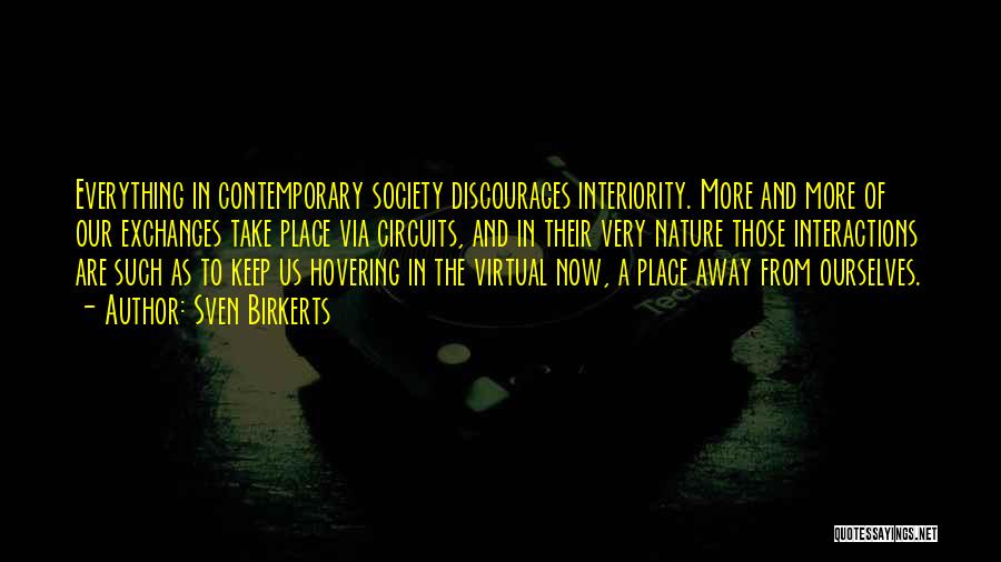 Sven Birkerts Quotes: Everything In Contemporary Society Discourages Interiority. More And More Of Our Exchanges Take Place Via Circuits, And In Their Very