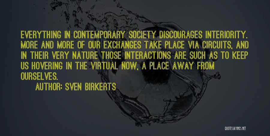 Sven Birkerts Quotes: Everything In Contemporary Society Discourages Interiority. More And More Of Our Exchanges Take Place Via Circuits, And In Their Very