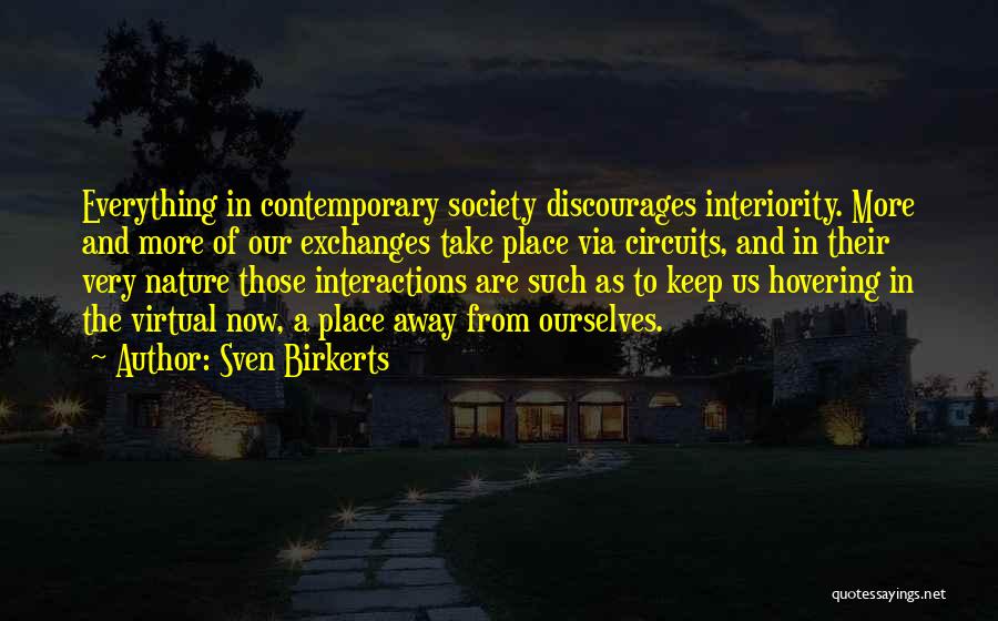 Sven Birkerts Quotes: Everything In Contemporary Society Discourages Interiority. More And More Of Our Exchanges Take Place Via Circuits, And In Their Very