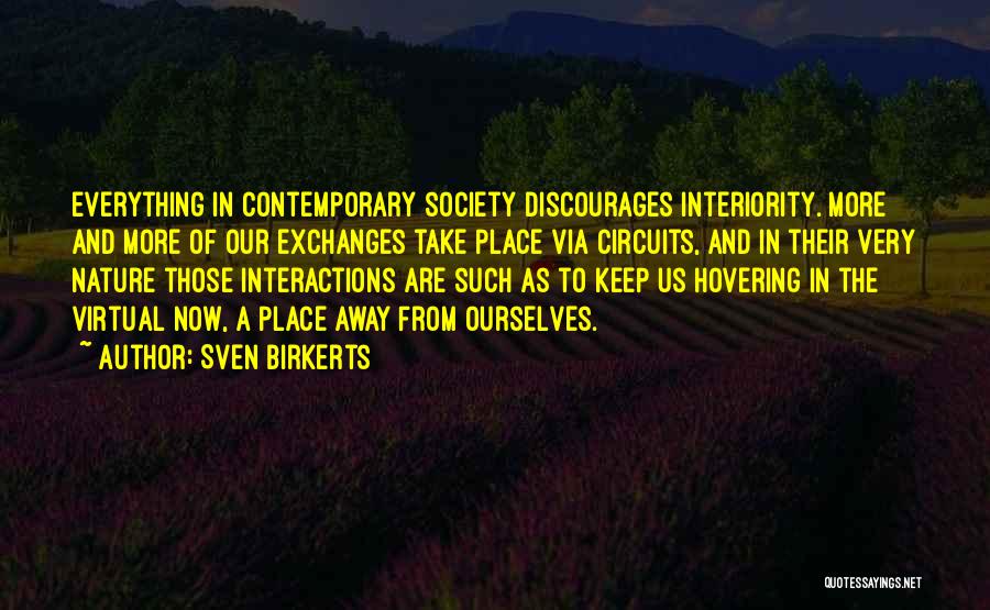 Sven Birkerts Quotes: Everything In Contemporary Society Discourages Interiority. More And More Of Our Exchanges Take Place Via Circuits, And In Their Very