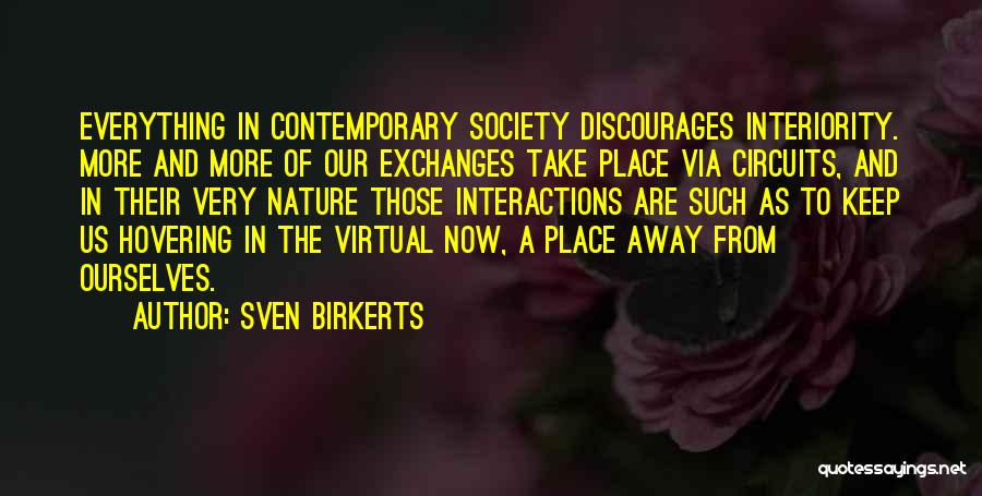 Sven Birkerts Quotes: Everything In Contemporary Society Discourages Interiority. More And More Of Our Exchanges Take Place Via Circuits, And In Their Very