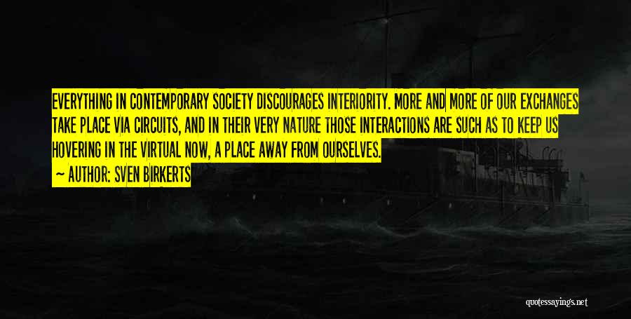 Sven Birkerts Quotes: Everything In Contemporary Society Discourages Interiority. More And More Of Our Exchanges Take Place Via Circuits, And In Their Very