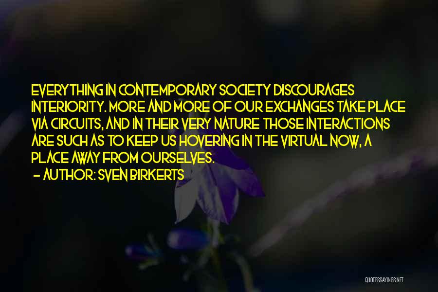 Sven Birkerts Quotes: Everything In Contemporary Society Discourages Interiority. More And More Of Our Exchanges Take Place Via Circuits, And In Their Very