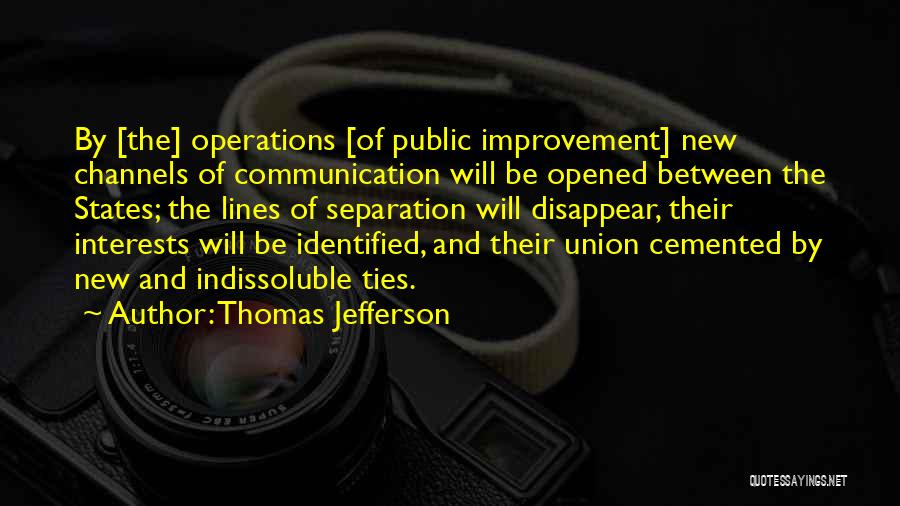 Thomas Jefferson Quotes: By [the] Operations [of Public Improvement] New Channels Of Communication Will Be Opened Between The States; The Lines Of Separation