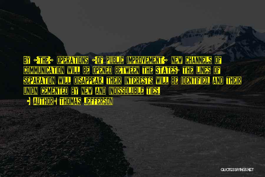 Thomas Jefferson Quotes: By [the] Operations [of Public Improvement] New Channels Of Communication Will Be Opened Between The States; The Lines Of Separation