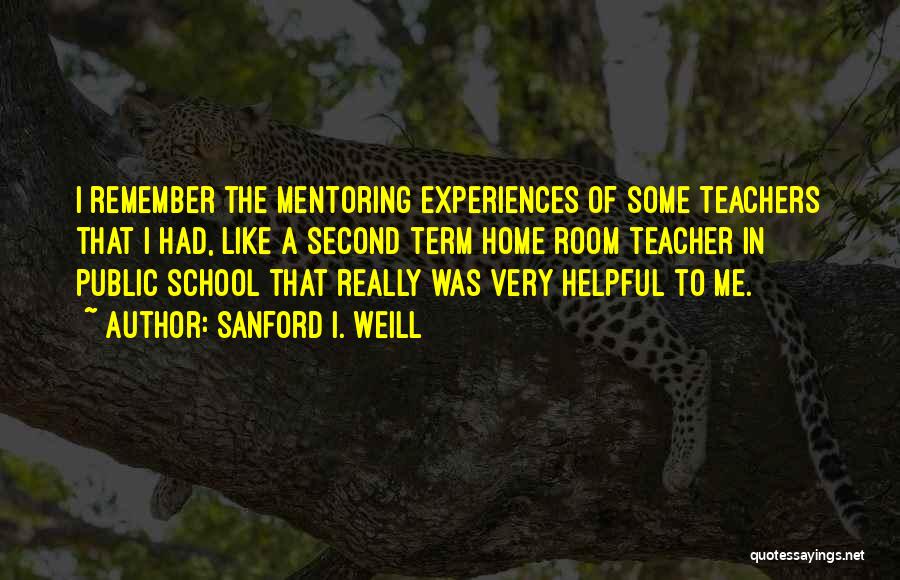 Sanford I. Weill Quotes: I Remember The Mentoring Experiences Of Some Teachers That I Had, Like A Second Term Home Room Teacher In Public