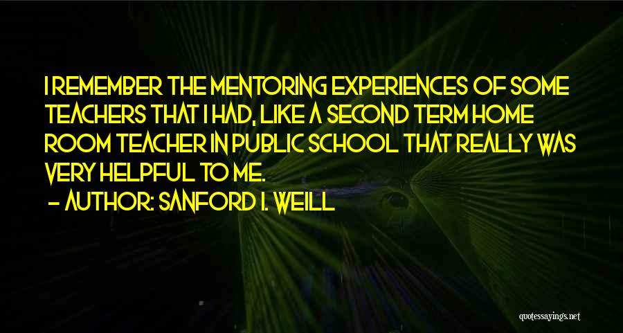 Sanford I. Weill Quotes: I Remember The Mentoring Experiences Of Some Teachers That I Had, Like A Second Term Home Room Teacher In Public