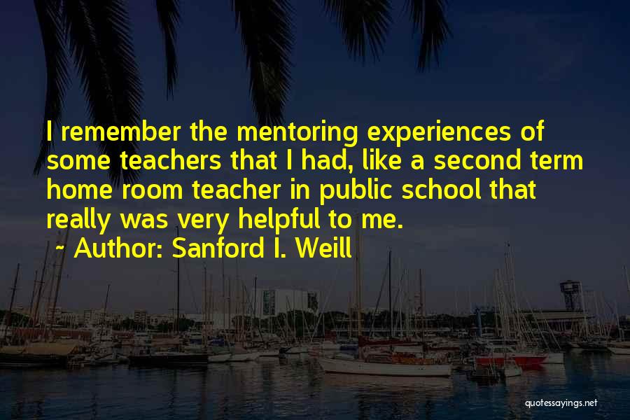 Sanford I. Weill Quotes: I Remember The Mentoring Experiences Of Some Teachers That I Had, Like A Second Term Home Room Teacher In Public