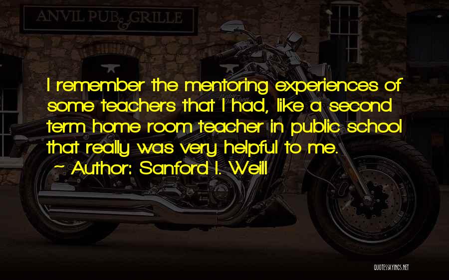 Sanford I. Weill Quotes: I Remember The Mentoring Experiences Of Some Teachers That I Had, Like A Second Term Home Room Teacher In Public