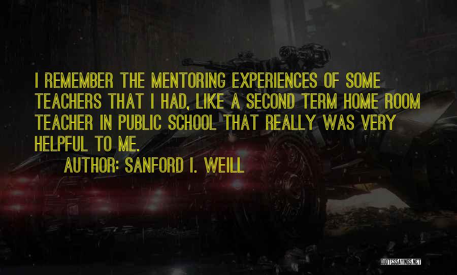 Sanford I. Weill Quotes: I Remember The Mentoring Experiences Of Some Teachers That I Had, Like A Second Term Home Room Teacher In Public