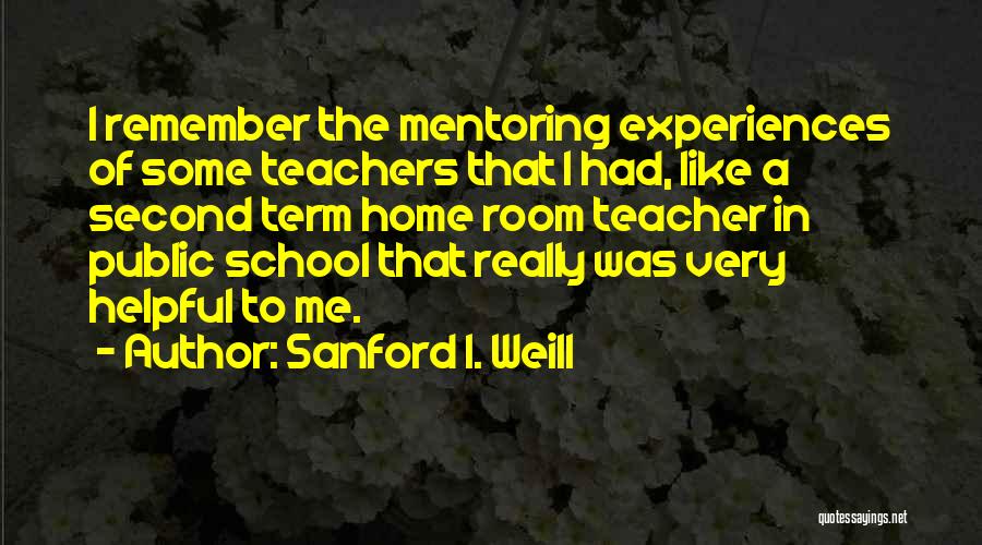 Sanford I. Weill Quotes: I Remember The Mentoring Experiences Of Some Teachers That I Had, Like A Second Term Home Room Teacher In Public
