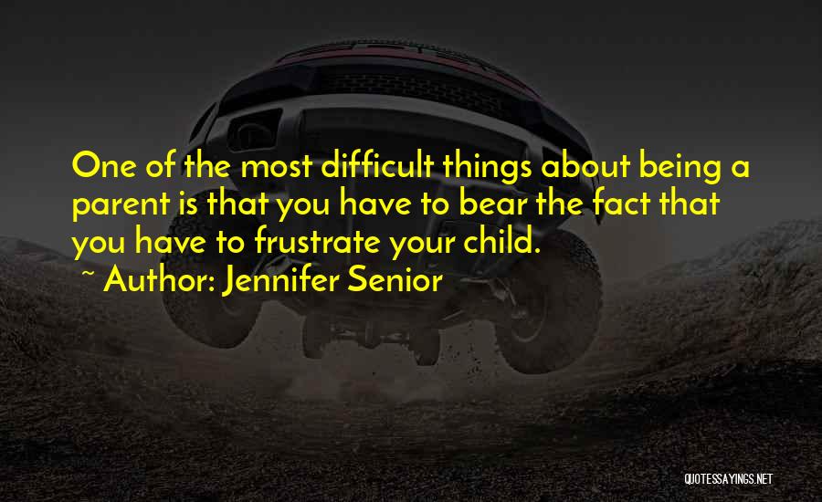 Jennifer Senior Quotes: One Of The Most Difficult Things About Being A Parent Is That You Have To Bear The Fact That You