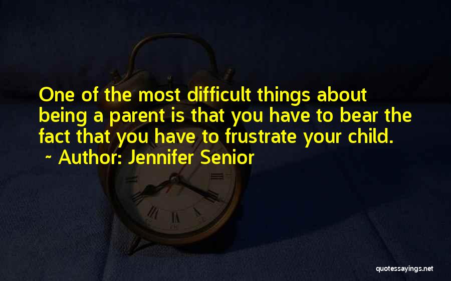 Jennifer Senior Quotes: One Of The Most Difficult Things About Being A Parent Is That You Have To Bear The Fact That You