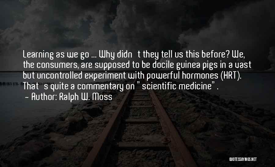 Ralph W. Moss Quotes: Learning As We Go ... Why Didn't They Tell Us This Before? We, The Consumers, Are Supposed To Be Docile