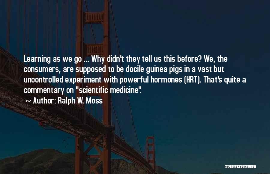 Ralph W. Moss Quotes: Learning As We Go ... Why Didn't They Tell Us This Before? We, The Consumers, Are Supposed To Be Docile