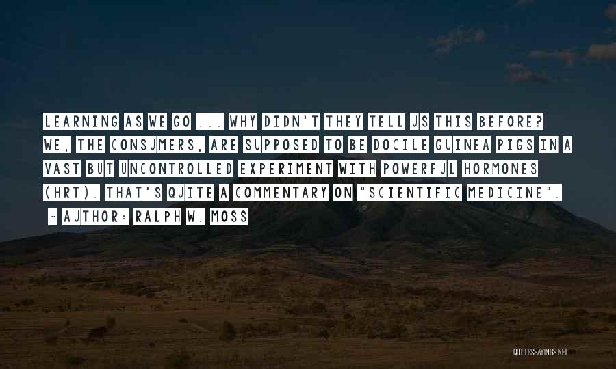 Ralph W. Moss Quotes: Learning As We Go ... Why Didn't They Tell Us This Before? We, The Consumers, Are Supposed To Be Docile