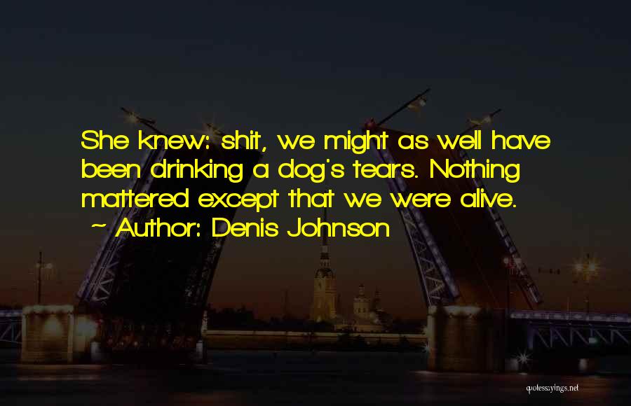 Denis Johnson Quotes: She Knew: Shit, We Might As Well Have Been Drinking A Dog's Tears. Nothing Mattered Except That We Were Alive.