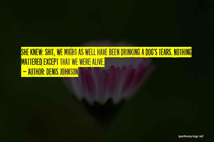 Denis Johnson Quotes: She Knew: Shit, We Might As Well Have Been Drinking A Dog's Tears. Nothing Mattered Except That We Were Alive.