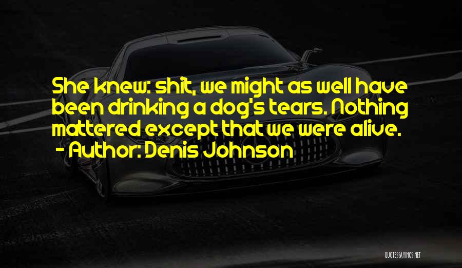 Denis Johnson Quotes: She Knew: Shit, We Might As Well Have Been Drinking A Dog's Tears. Nothing Mattered Except That We Were Alive.