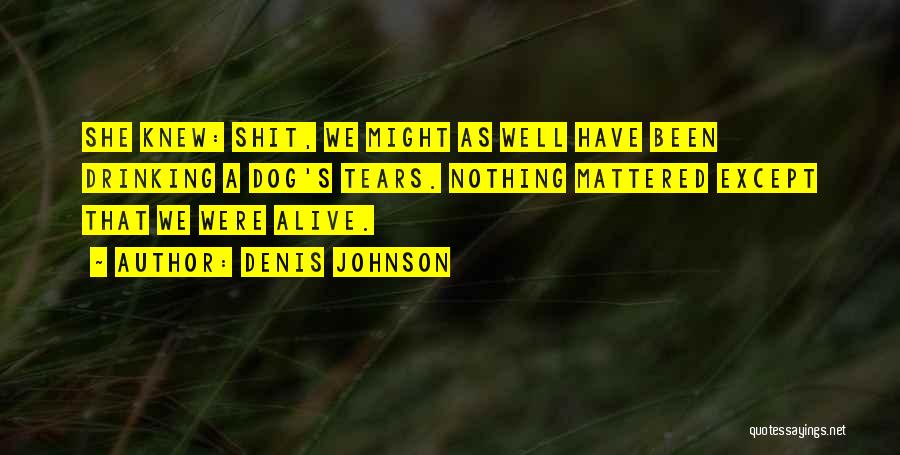 Denis Johnson Quotes: She Knew: Shit, We Might As Well Have Been Drinking A Dog's Tears. Nothing Mattered Except That We Were Alive.