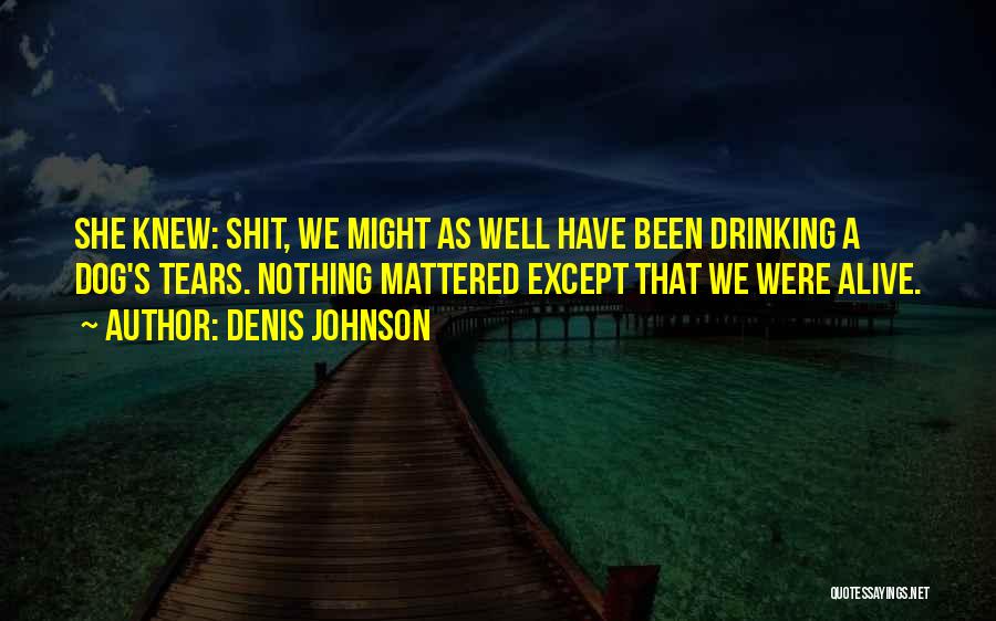 Denis Johnson Quotes: She Knew: Shit, We Might As Well Have Been Drinking A Dog's Tears. Nothing Mattered Except That We Were Alive.