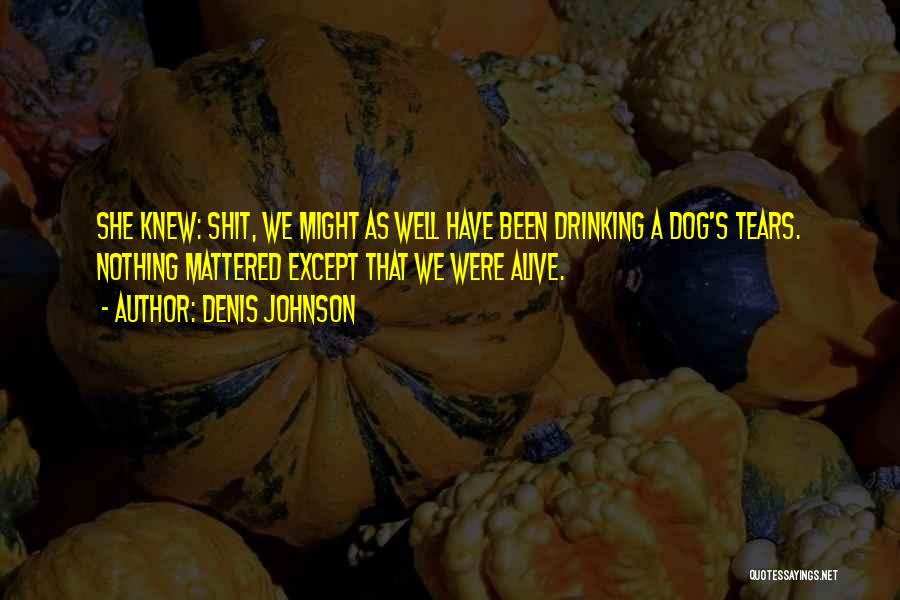 Denis Johnson Quotes: She Knew: Shit, We Might As Well Have Been Drinking A Dog's Tears. Nothing Mattered Except That We Were Alive.