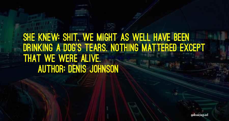 Denis Johnson Quotes: She Knew: Shit, We Might As Well Have Been Drinking A Dog's Tears. Nothing Mattered Except That We Were Alive.