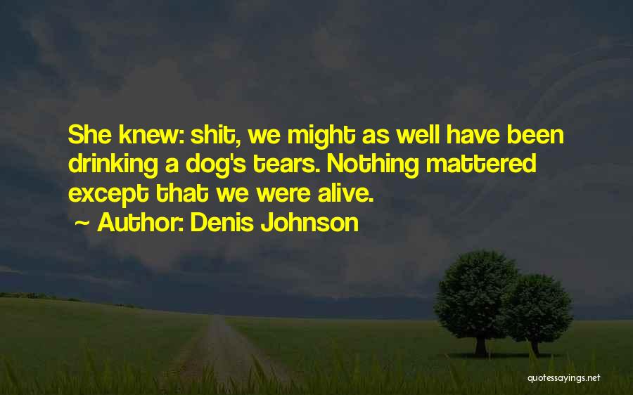 Denis Johnson Quotes: She Knew: Shit, We Might As Well Have Been Drinking A Dog's Tears. Nothing Mattered Except That We Were Alive.