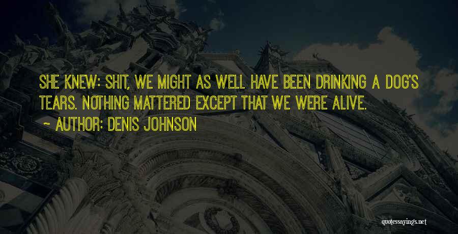 Denis Johnson Quotes: She Knew: Shit, We Might As Well Have Been Drinking A Dog's Tears. Nothing Mattered Except That We Were Alive.