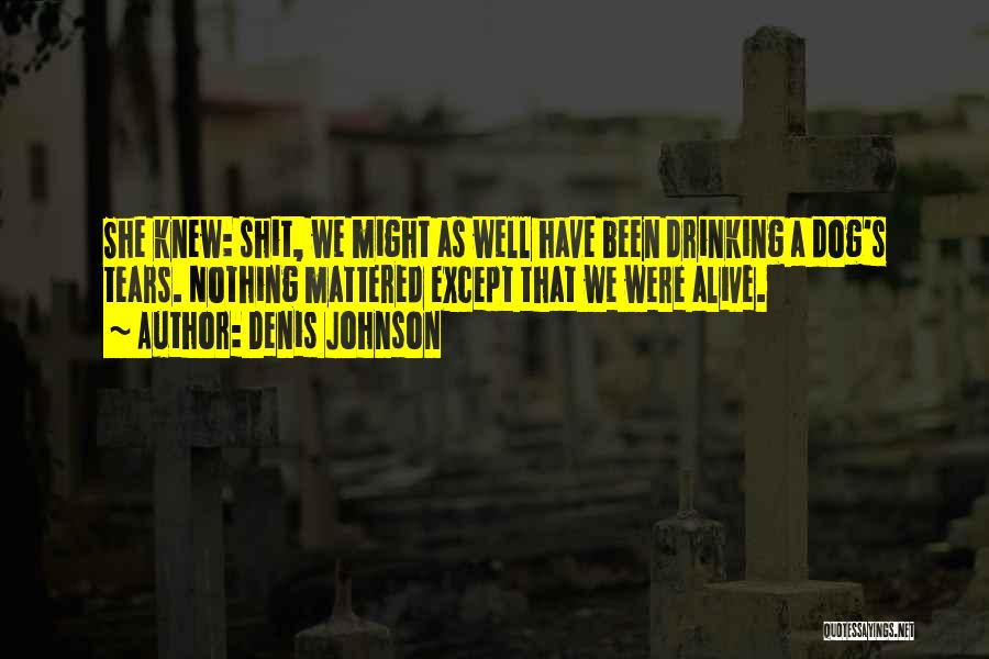 Denis Johnson Quotes: She Knew: Shit, We Might As Well Have Been Drinking A Dog's Tears. Nothing Mattered Except That We Were Alive.