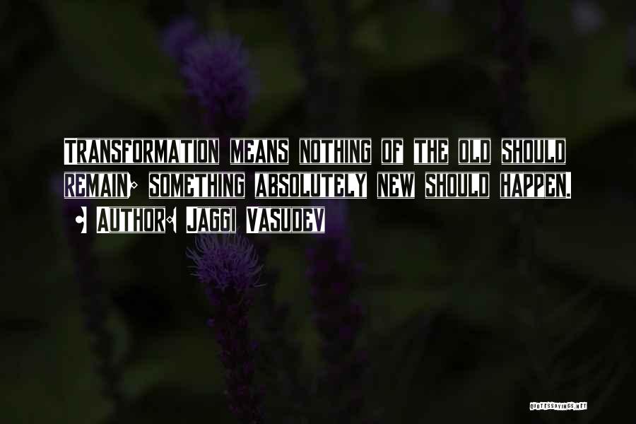 Jaggi Vasudev Quotes: Transformation Means Nothing Of The Old Should Remain; Something Absolutely New Should Happen.
