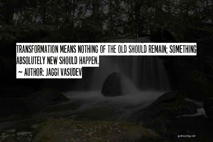 Jaggi Vasudev Quotes: Transformation Means Nothing Of The Old Should Remain; Something Absolutely New Should Happen.