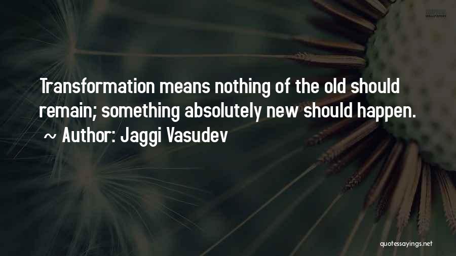 Jaggi Vasudev Quotes: Transformation Means Nothing Of The Old Should Remain; Something Absolutely New Should Happen.