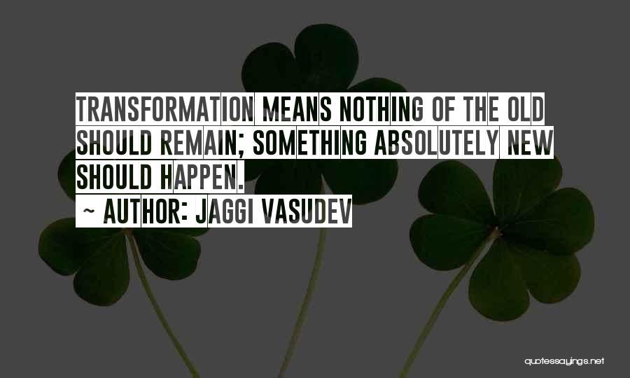 Jaggi Vasudev Quotes: Transformation Means Nothing Of The Old Should Remain; Something Absolutely New Should Happen.