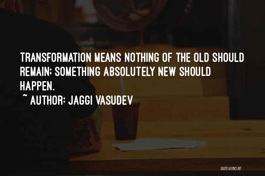 Jaggi Vasudev Quotes: Transformation Means Nothing Of The Old Should Remain; Something Absolutely New Should Happen.