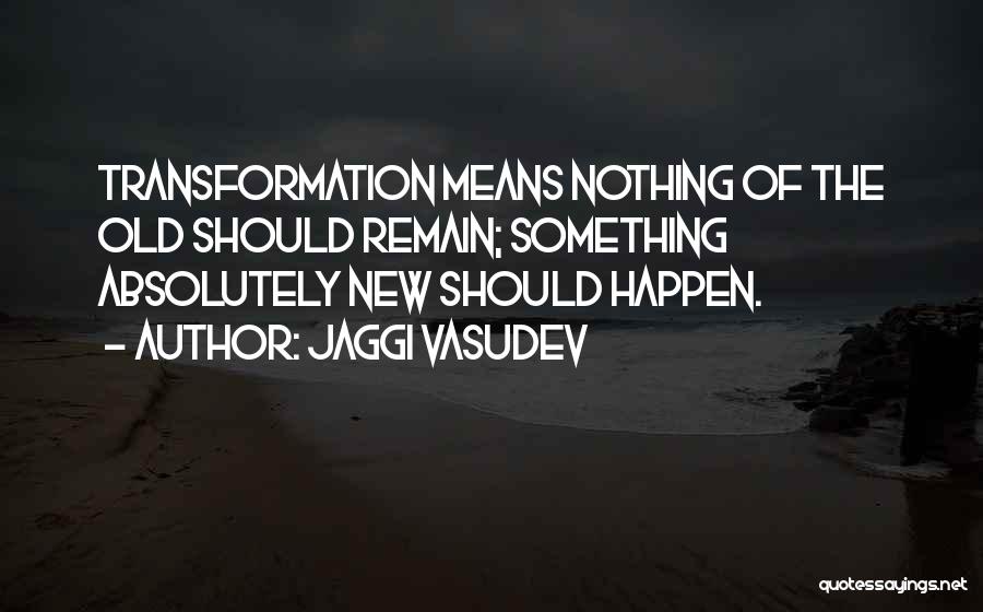 Jaggi Vasudev Quotes: Transformation Means Nothing Of The Old Should Remain; Something Absolutely New Should Happen.