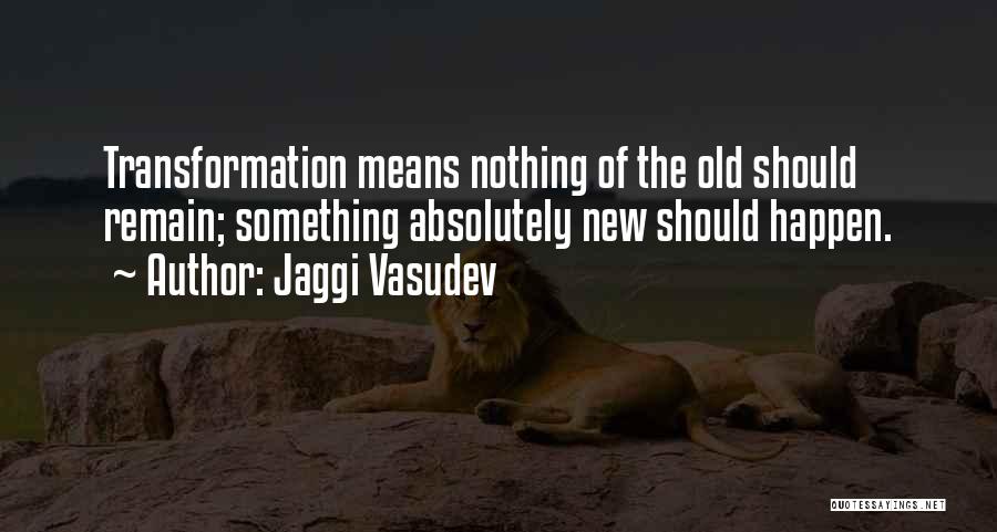 Jaggi Vasudev Quotes: Transformation Means Nothing Of The Old Should Remain; Something Absolutely New Should Happen.