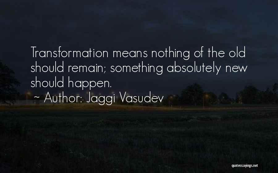Jaggi Vasudev Quotes: Transformation Means Nothing Of The Old Should Remain; Something Absolutely New Should Happen.