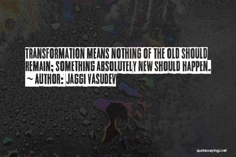 Jaggi Vasudev Quotes: Transformation Means Nothing Of The Old Should Remain; Something Absolutely New Should Happen.