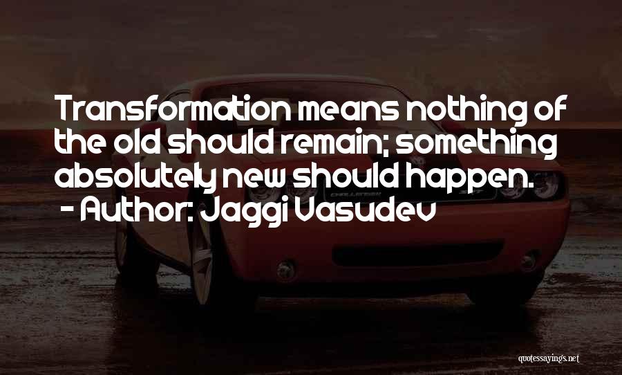 Jaggi Vasudev Quotes: Transformation Means Nothing Of The Old Should Remain; Something Absolutely New Should Happen.
