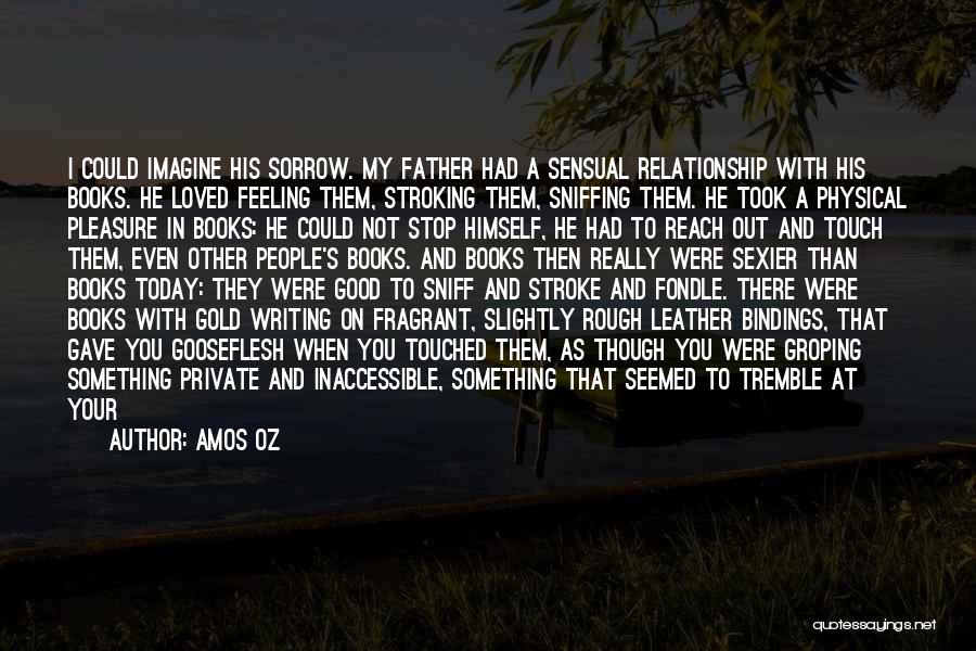 Amos Oz Quotes: I Could Imagine His Sorrow. My Father Had A Sensual Relationship With His Books. He Loved Feeling Them, Stroking Them,