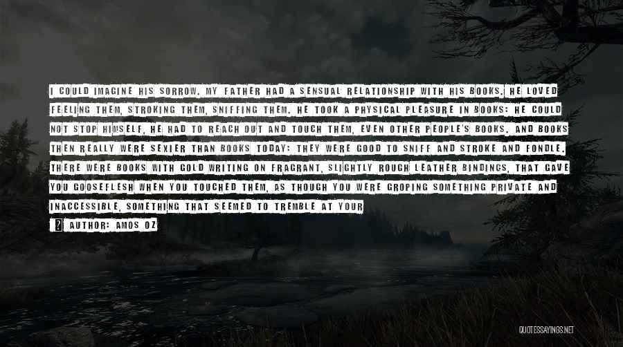 Amos Oz Quotes: I Could Imagine His Sorrow. My Father Had A Sensual Relationship With His Books. He Loved Feeling Them, Stroking Them,