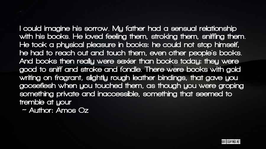 Amos Oz Quotes: I Could Imagine His Sorrow. My Father Had A Sensual Relationship With His Books. He Loved Feeling Them, Stroking Them,